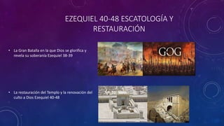 EZEQUIEL 40-48 ESCATOLOGÍA Y
RESTAURACIÓN
• La Gran Batalla en la que Dios se glorifica y
revela su soberanía Ezequiel 38-39
• La restauración del Templo y la renovación del
culto a Dios Ezequiel 40-48
 