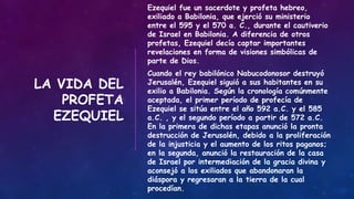 LA VIDA DEL
PROFETA
EZEQUIEL
Ezequiel fue un sacerdote y profeta hebreo,
exiliado a Babilonia, que ejerció su ministerio
entre el 595 y el 570 a. C., durante el cautiverio
de Israel en Babilonia. A diferencia de otros
profetas, Ezequiel decía captar importantes
revelaciones en forma de visiones simbólicas de
parte de Dios.
Cuando el rey babilónico Nabucodonosor destruyó
Jerusalén, Ezequiel siguió a sus habitantes en su
exilio a Babilonia. Según la cronología comúnmente
aceptada, el primer período de profecía de
Ezequiel se sitúa entre el año 592 a.C. y el 585
a.C. , y el segundo período a partir de 572 a.C.
En la primera de dichas etapas anunció la pronta
destrucción de Jerusalén, debido a la proliferación
de la injusticia y el aumento de los ritos paganos;
en la segunda, anunció la restauración de la casa
de Israel por intermediación de la gracia divina y
aconsejó a los exiliados que abandonaran la
diáspora y regresaran a la tierra de la cual
procedían.
 
