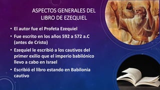 ASPECTOS GENERALES DEL
LIBRO DE EZEQUIEL
• El autor fue el Profeta Ezequiel
• Fue escrito en los años 592 a 572 a.C
(antes de Cristo)
• Ezequiel le escribió a los cautivos del
primer exilio que el imperio babilónico
llevo a cabo en Israel
• Escribió el libro estando en Babilonia
cautivo
 