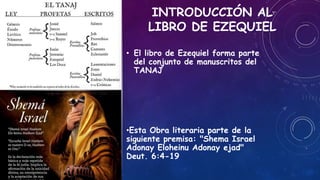 INTRODUCCIÓN AL
LIBRO DE EZEQUIEL
• El libro de Ezequiel forma parte
del conjunto de manuscritos del
TANAJ
•Esta Obra literaria parte de la
siguiente premisa: "Shema Israel
Adonay Eloheinu Adonay ejad"
Deut. 6:4-19
 