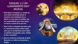 EZEQUIEL 1-2 UN
LLAMAMIENTO MUY
INUSUAL
• Dios llama a Ezequiel, en medio de
una visión tremenda donde le
muestra una semejanza de su
Gloria, lo cual, para el profeta, fue
tan sorprendente que cayó rostro
en tierra a causa de lo que vio.
• Dios le dice a Ezequiel que tiene que
ir a pronunciar juicio contra Israel
para que se arrepientan pero había
un detalle muy grande, pues, ¡Nadie
lo iba a escuchar!
• Dios le confirmo su llamado al darle
de comer un rollo con lamentos y
llantos
 