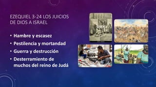 EZEQUIEL 3-24 LOS JUICIOS
DE DIOS A ISRAEL
• Hambre y escasez
• Pestilencia y mortandad
• Guerra y destrucción
• Desterramiento de
muchos del reino de Judá
 