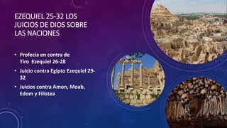 EZEQUIEL 25-32 LOS
JUICIOS DE DIOS SOBRE
LAS NACIONES
• Profecía en contra de
Tiro Ezequiel 26-28
• Juicio contra Egipto Ezequiel 29-
32
• Juicios contra Amon, Moab,
Edom y Filistea
 