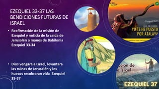 EZEQUIEL 33-37 LAS
BENDICIONES FUTURAS DE
ISRAEL
• Reafirmación de la misión de
Ezequiel y noticia de la caída de
Jerusalén a manos de Babilonia
Ezequiel 33-34
• Dios vengara a Israel, levantara
las ruinas de Jerusalén y los
huesos recobraran vida Ezequiel
35-37
 