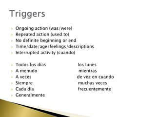    Ongoing action (was/were)
   Repeated action (used to)
   No definite beginning or end
   Time/date/age/feelings/descriptions
   Interrupted activity (cuando)

   Todos los días             los lunes
   A menudo                    mientras
   A veces                    de vez en cuando
   Siempre                    muchas veces
   Cada día                   frecuentemente
   Generalmente
 