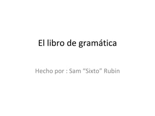 El  libro de  gramática Hecho por : Sam “Sixto” Rubin 