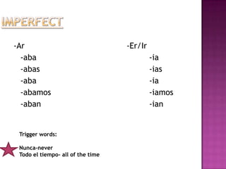 -Ar                                -Er/Ir
  -aba                                      -ia
  -abas                                     -ias
  -aba                                      -ia
  -abamos                                   -iamos
  -aban                                     -ian


 Trigger words:

 Nunca-never
 Todo el tiempo- all of the time
 