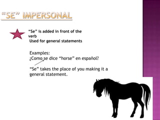 “Se” is added in front of the
verb
 Used for general statements


Examples:
¿Como se dice “horse” en español?

“Se” takes the place of you making it a
general statement.
 