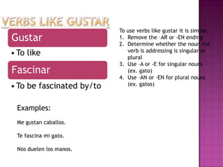 To use verbs like gustar it is simple.
Gustar                     1. Remove the –AR or -EN ending
                           2. Determine whether the noun the
                              verb is addressing is singular or
• To like                     plural
                           3. Use –A or -E for singular nouns
Fascinar                      (ex. gato)
                           4. Use –AN or -EN for plural nouns
• To be fascinated by/to      (ex. gatos)



 Examples:
 Me gustan caballos.

 Te fascina mi gato.

 Nos duelen los manos.
 