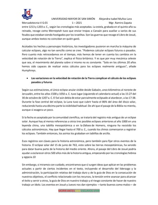 UNIVERSIDAD MAYOR DE SAN SIMÓN Alejandra Isabel Muñoz Lara
Mercadotecnia V G:01 1 – 2021 Mgr. Ramiro Zapata
MORIR ANTES QUE ESCLAVOS VIVIR
entre 1213 y 1203 a. C., según las cronologías más aceptadas. La estela, grabada en el quinto año su
reinado, recoge como Merneptah tuvo que enviar tropas a Canaán para auxiliar a varios de sus
feudos que estaban siendo hostigados por los israelitas. Son las guerras que recoge el Libro de Josué,
aunque ambos textos no coincidan en quién ganó.
Acotados los hechos y personajes históricos, los investigadores pusieron en marcha la máquina de
calcular eclipses, algo no tan sencillo como se cree. "Podemos calcular eclipses futuros o pasados.
Pero cuanto más retrocedamos en el tiempo, más hemos de tener en cuenta los cambios en la
velocidad de rotación de la Tierra", explica el físico británico. Y es que por muy mecánica celeste
que sea, el movimiento del planeta sobre sí mismo no es constante. "Solo en los últimos 20 años
hemos sido capaces de realizar estos cálculos para los eclipses realmente antiguos", añade
Humphreys.
• Las variaciones en la velocidad de rotación de la Tierra complican el cálculo de los eclipses
pasados y futuros
Según sus estimaciones, el único eclipse anular visible desde Gabaón, unos kilómetros al noreste de
Jerusalén, entre los años 1500 y 1050 a. C. tuvo lugar (siguiendo el calendario actual) a las 15:27 del
30 de octubre de 1207 a. C. El Sol aún debía de estar parcialmente eclipsado al atardecer, a las 17:38.
Durante la fase central del eclipse, la Luna tuvo que cubrir hasta el 86% del área del disco solar,
reduciendo hasta una décima parte la visibilidad habitual. De ahí que el pasaje de la Biblia no mienta,
aunque sí exagera un poco.
Si la fecha es aceptada por la comunidad científica, se trataría del registro más antiguo de un eclipse
solar. Aunque hay al menos referencias a otros tres posibles eclipses anteriores al año 1000 en una
leyenda china, una tablilla mesopotámica o en la Odisea de Homero, ninguna ha resistido los
cálculos astronómicos. Hay que llegar hasta el 700 a. C., cuando los chinos comenzaron a registrar
los eclipses. También entonces, los asirios los grababan en tablillas de arcilla.
Esos registros son claves para la historia astronómica, pero también para fijar otros eventos de la
historia. El eclipse solar del 15 de junio de 763, visto sobre las tierras mesopotámicas, ha servido
para datar buena parte de la historia del medio oriente. Ahora, el pasaje del Libro de Josué podría
ayudar a esclarecer otros 500 años más de la historia antigua, empezando por las cronologías hebrea
y egipcia.10
Sin embargo, si miramos con cuidado, encontramos que sí surgen ideas que aplicar en las problemas
actuales a partir de ciertos incidentes en el texto, incluyendo el desarrollo del liderazgo y la
administración, la participación relativa del trabajo duro y de la guía de Dios en la consecución de
nuestros objetivos, el conflicto relacionado con los recursos, la tensión entre avanzar para alcanzar
el éxito y servir a otros, la guía de Dios en nuestro trabajo y el riesgo constante de hacer de nuestro
trabajo un ídolo. Los eventos en Josué y Jueces nos dan ejemplos —tanto buenos como malos— de
 