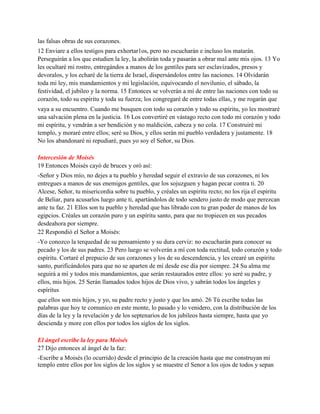 las falsas obras de sus corazones.
12 Enviare a ellos testigos para exhortar1os, pero no escucharán e incluso los matarán.
Perseguirán a los que estudien la ley, la abolirán toda y pasarán a obrar mal ante mis ojos. 13 Yo
les ocultaré mi rostro, entregándos a manos de los gentiles para ser esclavizados, presos y
devoralos, y los echaré de la tierra de Israel, dispersándolos entre las naciones. 14 Olvidarán
toda mi ley, mis mandamientos y mi legislación, equivocando el novilunio, el sábado, la
festividad, el jubileo y la norma. 15 Entonces se volverán a mí de entre las naciones con todo su
corazón, todo su espíritu y toda su fuerza; los congregaré de entre todas ellas, y me rogarán que
vaya a su encuentro. Cuando me busquen con todo su corazón y todo su espíritu, yo les mostraré
una salvación plena en la justicia. 16 Los convertiré en vástago recto con todo mi corazón y todo
mi espíritu, y vendrán a ser bendición y no maldición, cabeza y no cola. 17 Construiré mi
templo, y moraré entre ellos; seré su Dios, y ellos serán mi pueblo verdadera y justamente. 18
No los abandonaré ni repudiaré, pues yo soy el Señor, su Dios.
Intercesión de Moisés
19 Entonces Moisés cayó de bruces y oró así:
-Señor y Dios mío, no dejes a tu pueblo y heredad seguir el extravío de sus corazones, ni los
entregues a manos de sus enemigos gentiles, que los sojuzguen y hagan pecar contra ti. 20
Alcese, Señor, tu misericordia sobre tu pueblo, y créales un espíritu recto; no los rija el espíritu
de Beliar, para acusarlos luego ante ti, apartándolos de todo sendero justo de modo que perezcan
ante tu faz. 21 Ellos son tu pueblo y heredad que has librado con tu gran poder de manos de los
egipcios. Créales un corazón puro y un espíritu santo, para que no tropiecen en sus pecados
desdeahora por siempre.
22 Respondió el Señor a Moisés:
-Yo conozco la terquedad de su pensamiento y su dura cerviz: no escucharán para conocer su
pecado y los de sus padres. 23 Pero luego se volverán a mí con toda rectitud, todo corazón y todo
espíritu. Cortaré el prepucio de sus corazones y los de su descendencia, y les crearé un espíritu
santo, purificándolos para que no se aparten de mí desde ese día por siempre. 24 Su alma me
seguirá a mí y todos mis mandamientos, que serán restaurados entre ellos: yo seré su padre, y
ellos, mis hijos. 25 Serán llamados todos hijos de Dios vivo, y sabrán todos los ángeles y
espíritus
que ellos son mis hijos, y yo, su padre recto y justo y que los amó. 26 Tú escribe todas las
palabras que hoy te comunico en este monte, lo pasado y lo venidero, con la distribución de los
días de la ley y la revelación y de los septenarios de los jubileos hasta siempre, hasta que yo
descienda y more con ellos por todos los siglos de los siglos.
El ángel escribe la ley para Moisés
27 Dijo entonces al ángel de la faz:
-Escribe a Moisés (lo ocurrido) desde el principio de la creación hasta que me construyan mi
templo entre ellos por los siglos de los siglos y se muestre el Senor a los ojos de todos y sepan
 