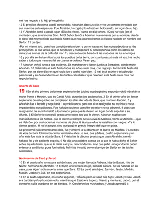 me has negado a tu hijo primogénito.
12 El príncipe Mastema quedó confundido. Abrahán alzó sus ojos y vio un carnero enredado por
sus cuernos en la espesura. Fue Abrahán, lo cogió y lo ofreció en holocausto, en lugar de su hijo.
13 Y Abrahán llamó a aquel lugar «Dios ha visto», como se dice ahora, «Dios ha visto (en el
monte)>>, que es el monte Sión. 14 El Señor llamó a Abrahán nuevamente por su nombre, desde
el cielo, del mismo modo que había hecho que nos apareciéramos a él para hablarle en nombre del
Señor. 15 Le dijo:
-Por mí mismo juro, pues has cumplido esta orden y por mi causa no has compadecido a tu hijo
primogénito, al que amas, que te bendeciré y multiplicaré tu descendencia como los astros del
cielo y las arenas de la orilla del mar. Tu descendencia heredará las ciudades de tus enemigos
16 y por ella serán benditos todos los pueblos de la tierra, por cuanto escuchaste mi voz. He hecho
saber a todos que me eres fiel en cuanto te ordeno. Ve en paz.
17 Abrahán volvió junto a sus esclavos. Se marcharon y fueron juntos a Bersabee, donde moró
Abrahán. 18 Celebraba él esta fiesta todos los años siete días, con regocijo, llamándola fiesta del
Señor, por los siete días en que había ido y vuelto con bien. 19 Así está escrito y establecido
para Israel y su descendencia en las tablas celestiales: que celebren esta fiesta siete días con
regocijo festivo.
Muerte de Sara
19 I En el año primero del primer septenario del jubileo cuadragésimo segundo volvió Abrahán a
morar frente a Hebrón, que es Cariat Arbé, durante dos septenarios. 2 En el primer año del tercer
septenario de este jubileo se cumplieron los días de vida de Sara, que murió en Hebrón, 3 y
Abrahán fue a llorarla y sepultarla. Lo probábamos para ver si se resignaba su espíritu y no se
impacientaba con palabras. Fue hallado paciente también en esto y no se alborotó, 4 pues con
resignación de espíritu habló a los heteos, para que le diesen un lugar donde sepultar a su
difunta. 5 El Señor le concedió gracia ante todos los que le vieron. Abrahán suplicó con
mansedumbre a los heteos, que le dieron el campo de la cueva de Macfela, frente a Mambré ---que
es Hebrón-, por cuatrocientas monedas de plata. 6 Aunque ellos le insistían con ruegos: «Te lo
damos gratis», él no lo aceptó, sino que pagó el precio íntegro del lugar en plata.
Se prosternó nuevamente ante ellos, fue y enterró a su difunta en la cueva de Macfela. 7 Los días
de vida de Sara totalizaron ciento veintisiete años, o sea, dos jubileos, cuatro septenarios y un
año: ésta fue toda la vida de Sara. 8 Y ésta fue la décima prueba que pasó Abrahán, siendo
hallado fiel y de paciente espíritu. 9 No dijo una palabra acerca de lo que le había dicho el Señor
sobre aquella tierra, que se le daría a él y su descendencia, sino que pidió un lugar donde poder
enterrar a su difunta, pues fue hallado fiel y fue inscrito como el amigo del Señor en las tablas
celestiales.
Nacimiento de Esaú y Jacob
10 En el cuarto año tomó para su hijo Isaac una mujer llamada Rebeca, hija de Batuel, hijo de
Nacor, hermano de Abrahán. 11 El tomó una tercera mujer, llamada Cetura, de las nacidas en su
casa, pues Agar había muerto antes que Sara. 12 Le parió seis hijos: Zamrán, Jesán, Madián,
Madán, Jesboc y Sué, en dos septenarios.
13 En el sexto septenario, en el año segundo, Rebeca parió a Isaac dos hijos: Jacob y Esaú. Jacob
era barbilampiño y hombre recto, mientras que Esaú era áspero, hirsuto y montaraz; Jacob, por el
contrario, solía quedarse en las tiendas. 14 Crecieron los muchachos, y Jacob aprendió a
 