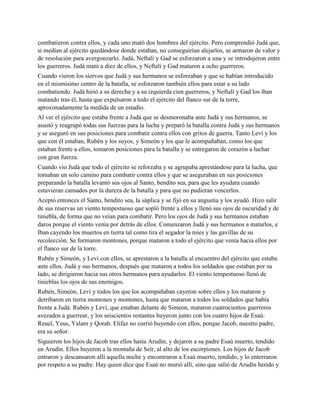 combatieron contra ellos, y cada uno mató dos hombres del ejército. Pero comprendió Judá que,
si medían al ejército quedándose donde estaban, no conseguirían alejarlos, se armaron de valor y
de resolución para avergonzarlo. Judá, Neftalí y Gad se esforzaron a una y se introdujeron entre
los guerreros. Judá mató a diez de ellos, y Neftalí y Gad mataron a ocho guerreros.
Cuando vieron los siervos que Judá y sus hermanos se esforzaban y que se habían introducido
en el mismísimo centro de la batalla, se esforzaron también ellos para estar a su lado
combatiendo. Judá hirió a su derecha y a su izquierda cien guerreros, y Neftalí y Gad los iban
matando tras él, hasta que expulsaron a todo el ejército del flanco sur de la torre,
aproximadamente la medida de un estadio.
Al ver el ejército que estaba frente a Judá que se desmoronaba ante Judá y sus hermanos, se
asustó y reagrupó todas sus fuerzas para la lucha y preparó la batalla contra Judá y sus hermanos
y se aseguró en sus posiciones para combatir contra ellos con gritos de guerra. Tanto Leví y los
que con él estaban, Rubén y los suyos, y Simeón y los que le acompañaban, como los que
estaban frente a ellos, tomaron posiciones para la batalla y se entregaron de corazón a luchar
con gran fuerza.
Cuando vio Judá que todo el ejército se reforzaba y se agrupaba aprestándose para la lucha, que
tomaban un solo camino para combatir contra ellos y que se aseguraban en sus posiciones
preparando la batalla levantó sus ojos al Santo, bendito sea, para que les ayudara cuando
estuvieran cansados por la dureza de la batalla y para que no pudieran vencerlos.
Aceptó entonces el Santo, bendito sea, la súplica y se fijó en su angustia y los ayudó. Hizo salir
de sus reservas un viento tempestuoso que sopló frente a ellos y llenó sus ojos de oscuridad y de
tiniebla, de forma que no veían para combatir. Pero los ojos de Judá y sus hermanos estaban
daros porque el viento venía por detrás de ellos. Comenzaron Judá y sus hermanos a matarlos, e
Iban cayendo los muertos en tierra tal como tira el segador la mies y las gavillas de su
recolección. Se formaron montones, porque mataron a todo el ejército que venía hacia ellos por
el flanco sur de la torre.
Rubén y Simeón, y Leví con ellos, se aprestaron a la batalla al encuentro del ejército que estaba
ante ellos. Judá y sus hermanos, después que mataron a todos los soldados que estaban por su
lado, se dirigieron hacia sus otros hermanos para ayudarlos. El viento tempestuoso llenó de
tinieblas los ojos de sus enemigos.
Rubén, Simeón, Leví y todos los que los acompañaban cayeron sobre ellos y los mataron y
derribaron en tierra montones y montones, hasta que mataron a todos los soldados que había
frente a Judá. Rubén y Leví, que estaban delante de Simeon, mataron cuatrocientos guerreros
avezados a guerrear, y los seiscientos restantes huyeron junto con los cuatro hijos de Esaú:
Reuel, Yeus, Yalam y Qorah. Elifaz no corrió huyendo con ellos, porque Jacob, nuestro padre,
era su señor.
Siguieron los hijos de Jacob tras ellos hasta Arudín, y dejaron a su padre Esaú muerto, tendido
en Arudín. Ellos huyeron a la montaña de Seír, al alto de los escorpiones. Los hijos de Jacob
entraron y descansaron allí aquella noche y encontraron a Esaú muerto, tendido, y lo enterraron
por respeto a su padre. Hay quien dice que Esaú no murió allí, sino que salió de Arudín herido y
 