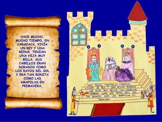 HACE MUCHO,
MUCHO TIEMPO, EN
CARAVACA, VIVÍA
UN REY Y UNA
REINA. TENÍAN
UNA HIJA MUY
BELLA. SUS
CABELLOS ERAN
DORADOS COMO
LOS RAYOS DEL SOL
Y ERA TAN BONITA
COMO LAS
AMAPOLAS EN
PRIMAVERA.
 