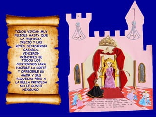 TODOS VIVÍAN MUY
FELICES HASTA QUE
LA PRINCESA
CRECIÓ Y LOS
REYES DECIDIERON
CASARLA.
VINIERON
PRÍNCIPES DE
TODOS LOS
CONTORNOS PARA
HACERLE LA CORTE
Y OFRECERLE SU
AMOR Y SUS
RIQUEZAS PERO A
LA BELLA PRINCESA
NO LE GUSTÓ
NINGUNO.
 