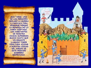 MÁS TARDE, UNO
DE LOS PRÍNCIPES
DECLARÓ LA GUERRA
A CARAVACA PARA
VENGARSE PORQUE
LA PRINCESA NO LO
HABÍA ACEPTADO.
LOS HABITANTES
DE NUESTRA
CIUDAD SUFRIERON
MUCHO HASTA QUE
UN GIGANTE
LLAMADO TOMIR
VINO PARA AYUDAR
A NUESTRA CIUDAD
DEL ASEDIO DE
ESTE PRÍNCIPE
GUERRERO
DESPECHADO.
 