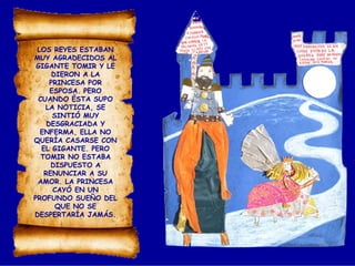 LOS REYES ESTABAN
MUY AGRADECIDOS AL
GIGANTE TOMIR Y LE
DIERON A LA
PRINCESA POR
ESPOSA. PERO
CUANDO ÉSTA SUPO
LA NOTICIA, SE
SINTIÓ MUY
DESGRACIADA Y
ENFERMA, ELLA NO
QUERÍA CASARSE CON
EL GIGANTE. PERO
TOMIR NO ESTABA
DISPUESTO A
RENUNCIAR A SU
AMOR. LA PRINCESA
CAYÓ EN UN
PROFUNDO SUEÑO DEL
QUE NO SE
DESPERTARÍA JAMÁS.
 