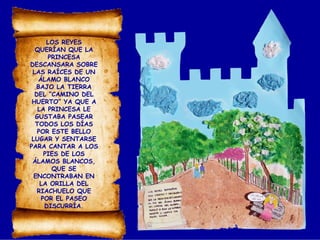 LOS REYES
QUERÍAN QUE LA
PRINCESA
DESCANSARA SOBRE
LAS RAÍCES DE UN
ÁLAMO BLANCO
BAJO LA TIERRA
DEL “CAMINO DEL
HUERTO” YA QUE A
LA PRINCESA LE
GUSTABA PASEAR
TODOS LOS DÍAS
POR ESTE BELLO
LUGAR Y SENTARSE
PARA CANTAR A LOS
PIES DE LOS
ÁLAMOS BLANCOS,
QUE SE
ENCONTRABAN EN
LA ORILLA DEL
RIACHUELO QUE
POR EL PASEO
DISCURRÍA.
 