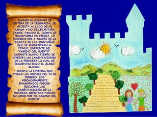 CUANDO EL GIGANTE SE
ENTERA DE LA DESGRACIA, SE
ACUESTA AL LADO DE SU
AMADA Y NO SE LEVANTARÁ
JAMÁS. PASADO EL TIEMPO SE
TRANSFORMA EN PIEDRA. LO
PODEMOS VER A TRAVÉS DE LA
SILUETA DE LAS MONTAÑAS
QUE SE ENCUENTRAN AL
FONDO, ENFRENTE DEL
“CAMINO DEL HUERTO”.
DURANTE MUCHO TIEMPO SE
OYERON LAS LAMENTACIONES
DE LA PRINCESA LA CUAL SE
ENCUENTRA BAJO EL ÁLAMO
BLANCO.
CUENTA LA LEYENDA QUE
TODAS LAS NOCHES DEL 14 DE
FEBRERO, LOS
VERDADERAMENTE
ENAMORADOS PUEDEN
ESCUCHAR LAS
LAMENTACIONES DE LA
PRINCESA MIENTRAS PASEAN
SU AMOR POR “EL CAMINO DEL
HUERTO”.
 