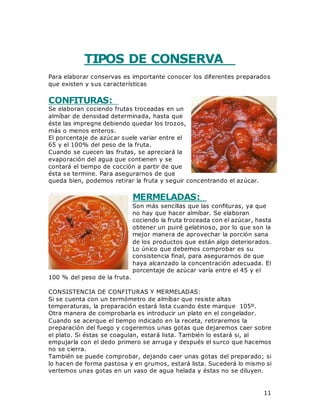 11
TIPOS DE CONSERVA
Para elaborar conservas es importante conocer los diferentes preparados
que existen y sus características
CONFITURAS:
Se elaboran cociendo frutas troceadas en un
almíbar de densidad determinada, hasta que
éste las impregne debiendo quedar los trozos,
más o menos enteros.
El porcentaje de azúcar suele variar entre el
65 y el 100% del peso de la fruta.
Cuando se cuecen las frutas, se apreciará la
evaporación del agua que contienen y se
contará el tiempo de cocción a partir de que
ésta se termine. Para asegurarnos de que
queda bien, podemos retirar la fruta y seguir concentrando el azúcar.
MERMELADAS:
Son más sencillas que las confituras, ya que
no hay que hacer almíbar. Se elaboran
cociendo la fruta troceada con el azúcar, hasta
obtener un puiré gelatinoso, por lo que son la
mejor manera de aprovechar la porción sana
de los productos que están algo deteriorados.
Lo único que debemos comprobar es su
consistencia final, para asegurarnos de que
haya alcanzado la concentración adecuada. El
porcentaje de azúcar varía entre el 45 y el
100 % del peso de la fruta.
CONSISTENCIA DE CONFITURAS Y MERMELADAS:
Si se cuenta con un termómetro de almíbar que resiste altas
temperaturas, la preparación estará lista cuando éste marque 105º.
Otra manera de comprobarla es introducir un plato en el congelador.
Cuando se acerque el tiempo indicado en la receta, retiraremos la
preparación del fuego y cogeremos unas gotas que dejaremos caer sobre
el plato. Si éstas se coagulan, estará lista. También lo estará si, al
empujarla con el dedo primero se arruga y después el surco que hacemos
no se cierra.
También se puede comprobar, dejando caer unas gotas del preparado; si
lo hacen de forma pastosa y en grumos, estará lista. Sucederá lo mismo si
vertemos unas gotas en un vaso de agua helada y éstas no se diluyen.
 