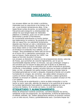 17
ENVASADO
Los envases deben ser de cristal o cerámica,
materiales que no reaccionan a los ácidos ni la
sal, y que resisten temperaturas altas. Si las
tapas llevan juntas de goma, se cambiarán con
frecuencia para asegurar su estanqueidad. No
utilizar los que tengan tapas de materiales
plásticos o sintéticos, pues con el calor pueden
deformarse y perder el hermetismo.
Es conveniente esterilizarlos al mismo tiempo
que elaboramos la conserva. Se pondrán en una
olla con agua fría y se calentarán lentamente,
dejando que hiervan un rato y retirándolos unos
minutos antes del envasado. Se dejan secar
boca abajo sobre un escurridor limpio para que
al introducir el contenido muy caliente, no se
rompan. Otra posibilidad es meter sólo los tarros
en el horno frío y calentarlos suavemente, sin
que se toquen, hasta alcanzar los 120ºC. Las
tapas se hervirán durante 5 minutos.
Los envases se llenarán al máximo con las preparaciones dulces, salvo las
de fresas, que aumentan de volumen ligeramente, por lo que es
recomendable dejarlas enfriar 15 minutos. Las que contengan vinagre y
sal conviene que no toquen la tapa para que el ácido no la deteriore.
Las preparaciones que no se esterilicen por su alto contenido en azúcares,
confituras y mermeladas, pueden cerrarse hsta que se hayan enfriado del
todo; en frío, se taparán con paños limpios hasta que pierdan toda la
humedad generada por el calor y después, limpiando el borde con un paño
humedecido en vinagre, las cerramos. Las jaleas deben envasarse en
cuanto se retiran del fuego; los chutneys, relishes y salsas agridulces
también se envasan en caliente. Los encurtidos se pueden envasar en frío
o en caliente.
A las 24 horas de la esterilización y cierre se debe comprobar si se ha
hecho el vacío; para ello, además de observar si la superficie de la tapa se
ha hundido ligeramente hacia adentro, podemos golpearla con una
cuchara de madera. Si el sonido es hueco, no está bien cerrado.
ETIQUETADO Y ALMACENAMIENTO
Antes de almacenar nuestras conservas, conviene etiquetar los tarros,
señalando el tipo de preparación, los ingredientes, la fecha de elaboración,
el método utilizado, etc. Deben almacenarse siempre en posición vertical,
y en un sitio oscuro, fresco y preferiblemente seco. Conviene limpiar los
 