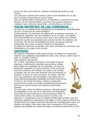 18
tarros por fuera para eliminar cualquier suciedad que pudiera crear
mohos.
Las conservas caseras bien hechas suelen duran alrededor de un año,
pero conviene consumirlas en pocos meses.
Una vez abierta debe conservarse en el frigorífico y consumirse en poco
tiempo. Las de verduras deben cocinarse unos quince minutos en
cualquier caso, antes de consumirlas, y terminarlas en 24 horas.
VALOR NUTRITIVO DE LAS CONSERVAS
La frescura y la calidad de los ingredientes es fundamental. Sería deseable
recurrir a productos de cultivo biológico.
Evidentemente, en el proceso de elaboración se pierden nutrientes, en
especial las vitaminas, por ser sensibles a la luz, el calor y el oxígeno,
pero esta pérdida no es mucho mayor que la que sufren esos mismos
productos cuando los preparamos de manera normal. No obstante, las
conservas nos brindan la posibilidad de tomar productos fuera de
temporada, por lo que su aporte nutritivo es interesante.
No todas las vitaminas se pierden y las sales minerales se conservan casi
totalmente en los jugos de la cocción.
ADITIVOS
Por aditivos entendemos toda sustancia que se añade a la receta para
mejorar sus cualidades organolépticas (color, olor, textura, sabor) que no
tiene un carácter nutritivo.
Cabe destacar dos grupos:
Por un lado, podríamos considerar como tales todas las
especias y condimentos naturales que podemos utilizar
para realzar las cualidades de los alimentos, así como la
pectina de manzana o el zumo de limón. A las conservas
como los chutneys, los relishes, las salsas y las recetas
cocinadas, les van muy bien especias como la pimienta, el
jengibre, el laurel, la nuez moscada o la canela, mientras
que a las confituras, las mermeladas y las jaleas dan un
toque delicioso pequeñas cantidades de licores como el ron,
el kirsch o los licores de frutas. Usados en pequeñas
proporciones no sólo no resultan perjudiciales para la salud,
sino que la mayoría actúa como agente conservante
añadido.
Por otro lado, están los aditivos químicos, utilizados desde
la antigüedad y cuyo uso se ha reducido en la actualidad.
Entre ellos los hay inofensivos como la pectina o E440, la
vitamina B2 o E101, el carbonato cálcico o E170, o los
alginatos y carragenatos que van desde el E400 hasta el E407, que son
productos gelatinosos derivados de las algas. Frente a éstos la lista de los
sospechosos de la salud crece día a día pues las investigaciones sobre sus
efectos son lentas. Entre ellos cabe citar el caramelo o E150 usado en
algunas mermeladas de naranja amargas o el colorante tartracina o E102.
 