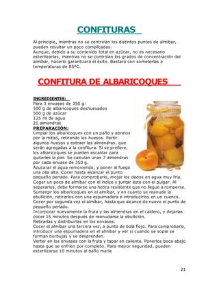21
CONFITURAS
Al principio, mientras no se controlan los distintos puntos de almíbar,
pueden resultar un poco complicadas.
Aunque, debido a su contenido total en azúcar, no es necesario
esterilizarlas, mientras no se controlan los grados de concentración del
almíbar, hacerlo garantizará el éxito. Bastará con someterlas a
temperaturas de 85ºC.
CONFITURA DE ALBARICOQUES
INGREDIENTES:
Para 3 envases de 350 g:
500 g de albaricoques deshuesados
500 g de azúcar
125 ml de agua
21 almendras
PREPARACIÓN:
Limpiar los albaricoques con un paño y abrirlos
por la mitad, retirando los huesos. Partir
algunos huesos y extraer las almendras, que
serán agregadas a la confitura. Si se prefiere,
los albaricoques se pueden escaldar para
quitarles la piel. Se calculan unas 7 almendras
por cada envase de 350 g.
Azucarar el agua removiendo, y poner al fuego
una olla alta. Cocer hasta alcanzar el punto
pequeño perlado. Para comprobarlo, mojar los dedos en agua muy fría.
Coger un poco de almíbar con el índice y juntar éste con el pulgar. Al
separarlos, debe formarse una hebra resistente que no llegue a romperse.
Sumergir los albaricoques en el almíbar, y en cuanto se reanude la
ebullición, retirarlos con una espumadera e introducirlos en un cuenco.
Cocer por segunda vez el almíbar, hasta que alcance de nuevo el punto de
pequeño perlado.
Incorporar nuevamente la fruta y las almendras en el caldero, y dejarlas
cocer 15 minutos después de reanudarse la ebullición.
Retirarlas y distribuirlas en los envases.
Cocer el almíbar una tercera vez, a punto de bola flojo. Para comprobarlo,
introducir una espumadera en el almíbar y ver si cuando se sopla se
forman burbujas y se desprenden.
Verter en los envases con la fruta y tapar en caliente. Ponerlos boca abajo
hasta que se enfríen por completo. Para mayor seguridad, pueden
esterilizarse 10 minutos al baño maría
 