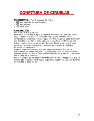 23
CONFITURA DE CIRUELAS
INGREDIENTES: Para 3 envases de 350 g:
- 500 g de ciruelas, ya deshuesadas
- 375 g de azúcar
- 125 ml de agua
PREPARACIÓN:
Lavar las ciruelas y pelarlas.
Mezclar el azúcar con el agua y verter la mezcla en una olla de paredes
altas. Cocer hasta alcanzar “el punto de pequeño perlado”. Para
comprobarlo, mojar los dedos en agua muy fría. Coger un poco de almíbar
con el índice y apretar con el pulgar. Al separarlos debe formarse una
hebra resistente que no se rompa. Sumergir las ciruelas en el almíbar y
retirarlas con una espumadera, en cuanto se reanude la ebullición.
Reservar en un cuenco.
Volver a llevar el almíbar al punto de pequeño perlado. Introducir
nuevamente las frutas y dejarlas cocer durante unos 10 minutos si son
ciruelas mirabel, y unos 20 minutos las tipo claudias y damas. Comprobar
la densidad de la confitura.
Envasar y tapar los envases en caliente. Ponerlos boca abajo hasta que se
enfríen por completo. Para mayor seguridad, pueden esterilizarse durante
10 minutos al baño maría
 