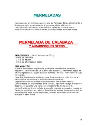 28
MERMELADAS
Mermelada es un término que proviene de Portugal, donde al membrillo le
llaman marmelo y marmelada a la conserva elaborada con él.
Los ingleses lo adoptaron, aplicándolo a todas las preparaciones
elaboradas con frutas cítricas solas o acompañadas por otras frutas.
MERMELADA DE CALABAZA
Y ALBARICOQUES SECOS
INGREDIENTES: Para 2 envases de 375 g:
- 500 g de calabaza
- 375 g de azúcar
- 175 g de albaricoques secos
PREP ARACIÓN:
Preparar la calabaza limpiándola, pelándola y cortándola en trozos
pequeños. Introducirla en un cuenco con el azúcar, alternando capas de
ambos ingredientes. Dejar macerar durante 12 horas, removiendo de vez
en cuando.
Lavar los albaricoques, cortarlos muy finos, en siete u ocho trozos, e
introducirlos en un cuenco, cubriéndolos de agua fría.
Dejar que vayan absorbiendo agua mientras macera la calabaza.
Colocar todos los ingredientes en la cazuela, y ponerla a fuego muy suave.
Dejar cocer durante una hora aproximadamente. Comprobar la
concentración de la mermelada y, cuando empiece a coagular, envasarla.
Tapar los recipientes en caliente. Ponerlos boca abajo hasta que se enfríen
por completo. Para mayor seguridad, pueden esterilizarse durante 10
minutos al baño maría
 