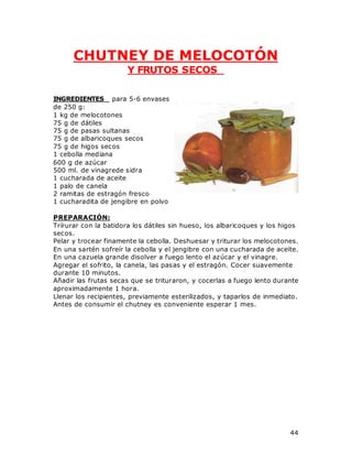 44
CHUTNEY DE MELOCOTÓN
Y FRUTOS SECOS
INGREDIENTES para 5-6 envases
de 250 g:
1 kg de melocotones
75 g de dátiles
75 g de pasas sultanas
75 g de albaricoques secos
75 g de higos secos
1 cebolla mediana
600 g de azúcar
500 ml. de vinagrede sidra
1 cucharada de aceite
1 palo de canela
2 ramitas de estragón fresco
1 cucharadita de jengibre en polvo
PREPARACIÓN:
Trírurar con la batidora los dátiles sin hueso, los albaricoques y los higos
secos.
Pelar y trocear finamente la cebolla. Deshuesar y triturar los melocotones.
En una sartén sofreír la cebolla y el jengibre con una cucharada de aceite.
En una cazuela grande disolver a fuego lento el azúcar y el vinagre.
Agregar el sofrito, la canela, las pasas y el estragón. Cocer suavemente
durante 10 minutos.
Añadir las frutas secas que se trituraron, y cocerlas a fuego lento durante
aproximadamente 1 hora.
Llenar los recipientes, previamente esterilizados, y taparlos de inmediato.
Antes de consumir el chutney es conveniente esperar 1 mes.
 