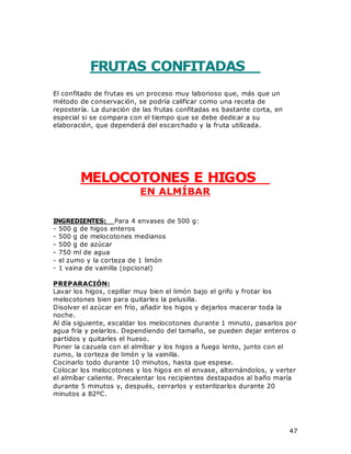 47
FRUTAS CONFITADAS
El confitado de frutas es un proceso muy laborioso que, más que un
método de conservación, se podría calificar como una receta de
repostería. La duración de las frutas confitadas es bastante corta, en
especial si se compara con el tiempo que se debe dedicar a su
elaboración, que dependerá del escarchado y la fruta utilizada.
MELOCOTONES E HIGOS
EN ALMÍBAR
INGREDIENTES: Para 4 envases de 500 g:
- 500 g de higos enteros
- 500 g de melocotones medianos
- 500 g de azúcar
- 750 ml de agua
- el zumo y la corteza de 1 limón
- 1 vaina de vainilla (opcional)
PREPARACIÓN:
Lavar los higos, cepillar muy bien el limón bajo el grifo y frotar los
melocotones bien para quitarles la pelusilla.
Disolver el azúcar en frío, añadir los higos y dejarlos macerar toda la
noche.
Al día siguiente, escaldar los melocotones durante 1 minuto, pasarlos por
agua fría y pelarlos. Dependiendo del tamaño, se pueden dejar enteros o
partidos y quitarles el hueso.
Poner la cazuela con el almíbar y los higos a fuego lento, junto con el
zumo, la corteza de limón y la vainilla.
Cocinarlo todo durante 10 minutos, hasta que espese.
Colocar los melocotones y los higos en el envase, alternándolos, y verter
el almíbar caliente. Precalentar los recipientes destapados al baño maría
durante 5 minutos y, después, cerrarlos y esterilizarlos durante 20
minutos a 82ºC.
 