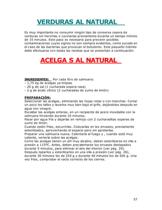 57
VERDURAS AL NATURAL
Es muy importante no consumir ningún tipo de conserva casera de
verduras sin hervirlas o cocinarlas previamente durante un tiempo mínimo
de 15 minutos. Este paso es necesario para prevenir posibles
contaminaciones cuyos signos no son siempre evidentes, como sucede en
el caso de las bacterias que provocan el botulismo. Este pequeño trámite
debe efectuarse con todas las recetas que se presentan a continuación.
ACELGA S AL NATURAL
INGREDIENTES: Por cada litro de salmuera:
- 1,75 kg de acelgas ya limpias
- 20 g de sal (1 cucharada sopera rasa)
- 2 g de ácido cítrico (2 cucharadas de zumo de limón)
PREPARACIÓN:
Seleccionar las acelgas, eliminando las hojas rotas o con manchas. Cortar
un poco los tallos y lavarlos muy bien bajo el grifo, dejándolos después en
agua con vinagre.
Escaldar las acelgas enteras, en un recipiente de acero inoxidable con la
salmuera hirviendo durante 10 minutos.
Pasar por agua fría y dejarlas en remojo con 2 cucharaditas soperas de
zumo de limón.
Cuando estén frías, escurrirlas. Colocarlas en los envases, previamente
esterilizados, aprovechando el espacio pero sin apretarlas.
Preparar una salmuera nueva. Calentarla al fuego y , cuando esté muy
caliente, verterla sobre las acelgas.
Como las acelgas tienen un pH muy alcalino, deben esterilizarse en olla a
presión a 115ºC. Antes, deben precalentarse los envases destapados
durante 5 minutos, para eliminar el aire del interior (ver pág. 29).
Después taparlos y esterilizarlos en una olla a presión (ver pág. 26),
durante 30 minutos los de 250 g y durante 40 minutos los de 500 g. Una
vez fríos, comprobar el vacío correcto de los cierres.
 