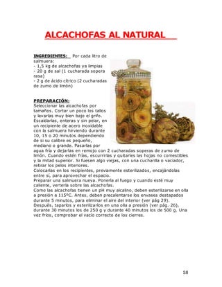 58
ALCACHOFAS AL NATURAL
INGREDIENTES: Por cada litro de
salmuera:
- 1,5 kg de alcachofas ya limpias
- 20 g de sal (1 cucharada sopera
rasa)
- 2 g de ácido cítrico (2 cucharadas
de zumo de limón)
PREPARACIÓN:
Seleccionar las alcachofas por
tamaños. Cortar un poco los tallos
y lavarlas muy bien bajo el grifo.
Escaldarlas, enteras y sin pelar, en
un recipiente de acero inoxidable
con la salmuera hirviendo durante
10, 15 o 20 minutos dependiendo
de si su calibre es pequeño,
mediano o grande. Pasarlas por
agua fría y dejarlas en remojo con 2 cucharadas soperas de zumo de
limón. Cuando estén frías, escurrirlas y quitarles las hojas no comestibles
y la mitad superior. Si fuesen algo viejas, con una cucharilla o vaciador,
retirar los pelos interiores.
Colocarlas en los recipientes, previamente esterilizados, encajándolas
entre sí, para aprovechar el espacio.
Preparar una salmuera nueva. Ponerla al fuego y cuando esté muy
caliente, verterla sobre las alcachofas.
Como las alcachofas tienen un pH muy alcalino, deben esterilizarse en olla
a presión a 115ºC. Antes, deben precalentarse los envases destapados
durante 5 minutos, para eliminar el aire del interior (ver pág 29).
Después, taparlos y esterilizarlos en una olla a presión (ver pág. 26),
durante 30 minutos los de 250 g y durante 40 minutos los de 500 g. Una
vez fríos, comprobar el vacío correcto de los cierres.
 