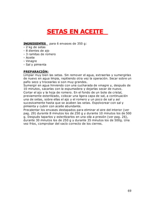 69
SETAS EN ACEITE
INGREDIENTES para 6 envases de 350 g:
- 2 kg de setas
- 8 dientes de ajo
- 3 ramitas de romero
- Aceite
- Vinagre
- Sal y pimienta
PREPARACIÓN:
Limpiar muy bien las setas. Sin remover el agua, extraerlas y sumergirlas
de nuevo en agua limpia, repitiendo otra vez la operación. Secar sobre un
paño seco y trocearlas si son muy grandes.
Sumergir en agua hirviendo con una cucharada de vinagre y, después de
10 minutos, sacarlas con la espumadera y dejarlas secar de nuevo.
Cortar el ajo y la hoja de romero. En el fondo de un bote de cristal,
previamente esterilizado, colocar una ligera capa de sal, a continuación
una de setas, sobre ellas el ajo y el romero y un poco de sal y así
sucesivamente hasta que se acaben las setas. Espolvorear con sal y
pimienta y cubrir con aceite abundante.
Precalentar los envases destapados para eliminar el aire del interior (ver
pag. 29) durante 8 minutos los de 250 g y durante 10 minutos los de 500
g. Después taparlos y esterilizarlos en una olla a presión (ver pag. 26),
durante 30 minutos los de 250 g y durante 35 minutos los de 500g. Una
vez fríos, comprobar del vacío correcto de los cierres.
 