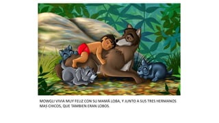 MOWGLI VIVIA MUY FELIZ CON SU MAMÁ LOBA, Y JUNTO A SUS TRES HERMANOS
MAS CHICOS, QUE TAMBIEN ERAN LOBOS.
 