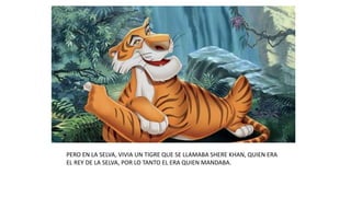 PERO EN LA SELVA, VIVIA UN TIGRE QUE SE LLAMABA SHERE KHAN, QUIEN ERA
EL REY DE LA SELVA, POR LO TANTO EL ERA QUIEN MANDABA.
 