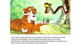 UN DIA SHERE KHAN HABLANDO CON SU AMIGA LA SERPIENTE, SE ENTERO QUE ENTRE
ELLOS VIVIA UN HUMANO, Y QUE EL MISMO VIVIA CON LA LOBA Y SUS HIJITOS.
ENFURECIDO AL ENTERARSE DE ESO DICIDIO IR EN BUSCA DE MOWGLI Y CORRERLO DE LA
SELVA, YA QUE EL ERA UN HUMANO Y NO PERTENECIA AHÍ.
 