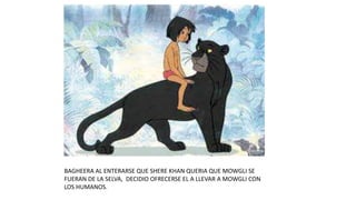 BAGHEERA AL ENTERARSE QUE SHERE KHAN QUERIA QUE MOWGLI SE
FUERAN DE LA SELVA, DECIDIO OFRECERSE EL A LLEVAR A MOWGLI CON
LOS HUMANOS.
 