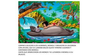CAMINO A BUSCAR A LOS HUMANOS, MOWGLI Y BAGHEERA SE CRUZARON
CON UN OSO, QUE SE LLAMABA BALOO QUIEN TERMINO JUGANDO Y
CANTANDO CON MOWGLI.
HASTA QUE APARECIERON LOS MONOS Y SE LLEVARON A MOWGLI A SU
PALACIO.
 