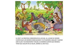 EL OSO Y LA PANTERA CORRIERON EN SU AYUDA. AL LLEGAR SE DIERON
CUENTA QUE LOS MONOS ERAN BUENOS Y SE PUSIERON A BAILAR Y CANTAR
CON ELLOS Y ASI BAGHEERA Y BALOO, SE DIERON CUENTA QUE MOWGLI
TENIA QUE SEGUIR EN LA SELVA, DONDE EL ERA FELIZ.
 
