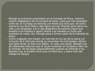    Mowgli es entonces presentado en el Consejo de Roca, máximo
    órgano deliberativo de la manada de lobos, para que sea aceptado
    como tal. El Consejo es liderado por Akela que dice que, tal como
    marca la Ley de la Selva, algo tiene que ser ofrecido para salvar su
    vida y ser aceptado, por lo que Bagheera (la pantera negra que
    enseña a los lobatos a cazar) ofrece a la manada un buey que
    acababa de matar. Así, Mowgli pasa a formar parte de la manada de
    lobos.
   Como cualquier otro lobato, es instruido en la Ley de la selva (un
    conjunto de 6 artículos donde se presentan los principales valores
    que debe tener un lobo) por Baloo, un viejo oso pardo. Mowgli vive
    así diferentes historias que le hacen entender el verdadero valor de
    la amistad, de las leyes (especialmente cuando se enfrenta a los
    Bandar-Log, el pueblo mono que no tiene ley), y sobre todo del
    trabajo en equipo.
 