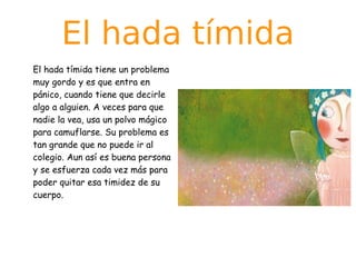 El hada tímida
El hada tímida tiene un problema
muy gordo y es que entra en
pánico, cuando tiene que decirle
algo a alguien. A veces para que
nadie la vea, usa un polvo mágico
para camuflarse. Su problema es
tan grande que no puede ir al
colegio. Aun así es buena persona
y se esfuerza cada vez más para
poder quitar esa timidez de su
cuerpo.

 