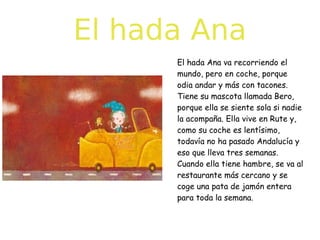 El hada Ana
El hada Ana va recorriendo el
mundo, pero en coche, porque
odia andar y más con tacones.
Tiene su mascota llamada Bero,
porque ella se siente sola si nadie
la acompaña. Ella vive en Rute y,
como su coche es lentísimo,
todavía no ha pasado Andalucía y
eso que lleva tres semanas.
Cuando ella tiene hambre, se va al
restaurante más cercano y se
coge una pata de jamón entera
para toda la semana.

 
