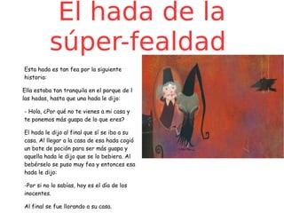 El hada de la
súper-fealdad
Esta hada es tan fea por la siguiente
historia:
Ella estaba tan tranquila en el parque de l
las hadas, hasta que una hada le dijo:
- Hola, ¿Por qué no te vienes a mi casa y
te ponemos más guapa de lo que eres?
El hada le dijo al final que sí se iba a su
casa. Al llegar a la casa de esa hada cogió
un bote de poción para ser más guapa y
aquella hada le dijo que se lo bebiera. Al
bebérselo se puso muy fea y entonces esa
hada le dijo:
-Por si no lo sabías, hoy es el día de los
inocentes.
Al final se fue llorando a su casa.

 