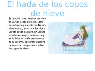 El hada de los copos
de nieve
Esta hada tiene una gran pasión y
es ver los copos de nieve. Como
en su tierra que es Sierra Nevada
nieva mucho, sale todo los días a
ver los copos de nieve. En verano
esta hada siempre desaparece y
en la única estación que aparece
es el invierno. En verano siempre
desaparece, porque nunca salen
los copos de nieve.

 