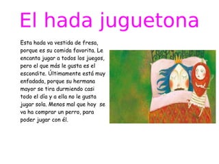 El hada juguetona
Esta hada va vestida de fresa,
porque es su comida favorita. Le
encanta jugar a todos los juegos,
pero el que más le gusta es el
escondite. Últimamente está muy
enfadada, porque su hermana
mayor se tira durmiendo casi
todo el día y a ella no le gusta
jugar sola. Menos mal que hoy se
va ha comprar un perro, para
poder jugar con él.

 