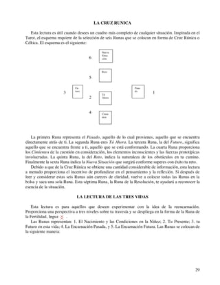 29
LA CRUZ RUNICA
Esta lectura es útil cuando desees un cuadro más completo de cualquier situación. Inspirada en el
Tarot, el esquema requiere de la selección de seis Runas que se colocan en forma de Cruz Rúnica o
Céltica. El esquema es el siguiente:
6
5
3 1
2
4
La primera Runa representa el Pasado, aquello de lo cual provienes, aquello que se encuentra
directamente atrás de ti. La segunda Runa eres Tú Ahora. La tercera Runa, la del Futuro, significa
aquello que se encuentra frente a ti, aquello que se está conformando. La cuarta Runa proporciona
los Cimientos de la cuestión en consideración, los elementos inconscientes y las fuerzas prototípicas
involucradas. La quinta Runa, la del Reto, indica la naturaleza de los obstáculos en tu camino.
Finalmente la sexta Runa indica la Nueva Situación que surgirá conforme superes con éxito tu reto.
Debido a que de la Cruz Rúnica se obtiene una cantidad considerable de información, esta lectura
a menudo proporciona el incentivo de profundizar en el pensamiento y la reflexión. Si después de
leer y considerar estas seis Runas aún careces de claridad, vuelve a colocar todas las Runas en la
bolsa y saca una sola Runa. Esta séptima Runa, la Runa de la Resolución, te ayudará a reconocer la
esencia de la situación.
LA LECTURA DE LAS TRES VIDAS
Esta lectura es para aquellos que deseen experimentar con la idea de la reencarnación.
Proporciona una perspectiva a tres niveles sobre tu travesía y se despliega en la forma de la Runa de
la Fertilidad, Inguz .
Las Runas representan: 1. El Nacimiento y las Condiciones en la Niñez; 2. Tu Presente; 3. tu
Futuro en esta vida; 4. La Encarnación Pasada, y 5. La Encarnación Futura. Las Runas se colocan de
la siguiente manera:
Nueva
Situa-
ción
Reto
Fu-
turo
Tú
Ahora
Pasa-
do
Cimie
ntos
 