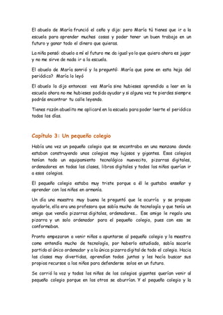 El abuelo de María frunció el ceño y dijo: pero María tú tienes que ir a la 
escuela para aprender muchas cosas y poder tener un buen trabajo en un 
futuro y ganar todo el dinero que quieras. 
La niña pensó: abuelo a mí el futuro me da igual yo lo que quiero ahora es jugar 
y no me sirve de nada ir a la escuela. 
El abuelo de María sonrió y la preguntó: María que pone en esta hoja del 
periódico? María lo leyó 
El abuelo la dijo entonces: ves María sino hubieses aprendido a leer en la 
escuela ahora no me hubieses podido ayudar y si alguna vez te pierdes siempre 
podrás encontrar tu calle leyendo. 
Tienes razón abuelito me aplicaré en la escuela para poder leerte el periódico 
todos los días. 
Capítulo 3: Un pequeño colegio 
Había una vez un pequeño colegio que se encontraba en una manzana donde 
estaban construyendo unos colegios muy lujosos y gigantes. Esos colegios 
tenían todo un equipamiento tecnológico nuevecito, pizarras digitales, 
ordenadores en todas las clases, libros digitales y todos los niños querían ir 
a esos colegios. 
El pequeño colegio estaba muy triste porque a él le gustaba enseñar y 
aprender con los niños en armonía. 
Un día una maestra muy buena le preguntó que le ocurría y se propuso 
ayudarle, ella era una profesora que sabía mucho de tecnología y que tenía un 
amigo que vendía pizarras digitales, ordenadores… Ese amigo le regalo una 
pizarra y un solo ordenador para el pequeño colegio, pues con eso se 
conformaban. 
Pronto empezaron a venir niños a apuntarse al pequeño colegio y la maestra 
como entendía mucho de tecnología, por haberlo estudiado, sabía sacarle 
partido al único ordenador y a la única pizarra digital de todo el colegio. Hacia 
las clases muy divertidas, aprendían todos juntos y les hacía buscar sus 
propios recursos a los niños para defenderse solos en un futuro. 
Se corrió la voz y todos los niños de los colegios gigantes querían venir al 
pequeño colegio porque en los otros se aburrían. Y el pequeño colegio y la 
 
