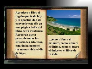Agradece a Dios el regalo que te da hoy y la oportunidad de convertir este día en una página bella del libro de tu existencia. Recuerda que a pesar de todas las situaciones adversas, está únicamente en tus manos vivir el día de hoy... ...como si fuera el primero, como si fuera el último, como si fuera el único en el libro de tu vida. 