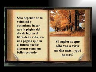 Sólo depende de tu voluntad y optimismo hacer que la página del día de hoy en el libro de tu vida, sea una página que en el futuro puedas atesorar como un bello recuerdo. Si supieras que sólo vas a vivir un día más, ¿qué harías? 